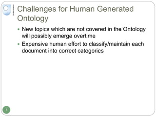 Challenges for Human Generated
Ontology
 New topics which are not covered in the Ontology
will possibly emerge overtime
 Expensive human effort to classify/maintain each
document into correct categories
7
 