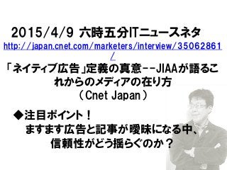 2015/4/9 六時五分ITニュースネタ
http://japan.cnet.com/marketers/interview/35062861
/
「ネイティブ広告」定義の真意--JIAAが語るこ
れからのメディアの在り方
（Cnet Japan）
◆注目ポイント！
ますます広告と記事が曖昧になる中、
信頼性がどう揺らぐのか？
 