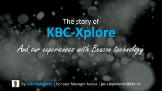 The story of
KBC-Xplore
By Joris Bijdekerke | Concept Manager Access | joris.bijdekerke@kbc.be
And our experiences with Beacon technology
 