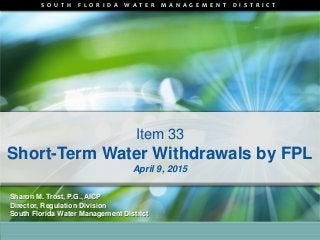S O U T H F L O R I D A W A T E R M A N A G E M E N T D I S T R I C T
Item 33
Short-Term Water Withdrawals by FPL
April 9, 2015
Sharon M. Trost, P.G., AICP
Director, Regulation Division
South Florida Water Management District
 