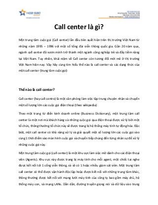 Call center là gì?
Một trung tâm cuộc gọi (Call center) lần đầu tiên xuất hiện trên thị trường Việt Nam từ
những năm 1995 – 1996 với một số tổng đài viễn thông quốc gia. Gần 20 năm qua,
ngành call center đã vươn mình trở thành một ngành công nghiệp trẻ và đầy tiềm năng
tại Việt Nam. Tuy nhiên, khái niệm về Call center còn tương đối mới mẻ ở thị trường
Việt Nam hiện nay. Vậy hãy cùng tìm hiểu thế nào là call center và các dạng thức của
một call center (trung tâm cuộc gọi)
Thế nào là call center?
Call center (hay call centre) là một văn phòng làm việc tập trung chuyên nhận và chuyển
một số lượng lớn các cuộc gọi điện thoại (theo wikipedia)
Theo một trang từ điển kinh doanh online (Business Dictionary), một trung tâm call
center là một nơi mà khách hàng và những cuộc gọi qua điện thoại được xử lý bởi một
tổ chức, thông thường tổ chức này sẽ được trang bị hệ thống máy tính tự động hóa. Đặc
biệt, một call center có khả năng xử lý và giải quyết một số lượng lớn các cuộc gọi vào
cùng 1 thời điểm vào màn hình cuộc gọi và chuyển tiếp chúng đến từng nhân sự để xử lý
những cuộc gọi này.
Một trung tâm cuộc gọi (call center) là một khu vực làm việc mở dành cho các điện thoại
viên (Agents). Khu vực này được trang bị máy tính cho mỗi agent, một chiếc tai nghe
được kết nối tới 1 cổng viễn thông, và sẽ có 1 hoặc nhiều giám sát viên. Một trung tâm
call center có thể được vận hành độc lập hoặc được kết nối với những trung tâm khác,
thông thường được kết nối với mạng lưới máy tính của công ty bao gồm máy chủ, hệ
thống máy con, và mạng LANs. Dần dần, đường truyền giọng nói và dữ liệu vào trung
 