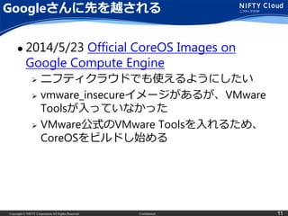 Copyright © NIFTY Corporation All Rights Reserved. Confidential 11
Googleさんに先を越される
 2014/5/23 Official CoreOS Images on
Google Compute Engine
 ニフティクラウドでも使えるようにしたい
 vmware_insecureイメージがあるが、VMware
Toolsが入っていなかった
 VMware公式のVMware Toolsを入れるため、
CoreOSをビルドし始める
 