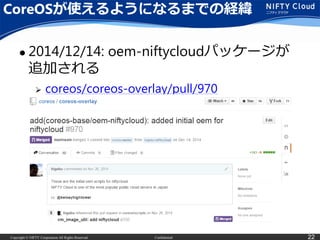 Copyright © NIFTY Corporation All Rights Reserved. Confidential 22
CoreOSが使えるようになるまでの経緯
 2014/12/14: oem-niftycloudパッケージが
追加される
 coreos/coreos-overlay/pull/970
 
