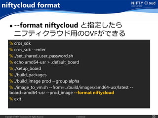 Copyright © NIFTY Corporation All Rights Reserved. Confidential 33
niftycloud format
 --format niftycloud と指定したら
ニフティクラウド用のOVFができる
% cros_sdk
% cros_sdk --enter
% ./set_shared_user_password.sh
% echo amd64-usr > .default_board
% ./setup_board
% ./build_packages
% ./build_image prod --group alpha
% ./image_to_vm.sh --from=../build/images/amd64-usr/latest --
board=amd64-usr --prod_image --format niftycloud
% exit
 