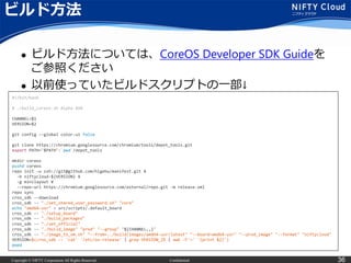 Copyright © NIFTY Corporation All Rights Reserved. Confidential 36
ビルド方法
 ビルド方法については、CoreOS Developer SDK Guideを
ご参照ください
 以前使っていたビルドスクリプトの一部↓
#!/bin/bash
# ./build_coreos.sh Alpha 494
CHANNEL=$1
VERSION=$2
git config --global color.ui false
git clone https://chromium.googlesource.com/chromium/tools/depot_tools.git
export PATH="$PATH":`pwd`/depot_tools
mkdir coreos
pushd coreos
repo init -u ssh://git@github.com/higebu/manifest.git ¥
-b niftycloud-${VERSION} ¥
-g minilayout ¥
--repo-url https://chromium.googlesource.com/external/repo.git -m release.xml
repo sync
cros_sdk --download
cros_sdk -- "./set_shared_user_password.sh" "core"
echo "amd64-usr" > src/scripts/.default_board
cros_sdk -- "./setup_board"
cros_sdk -- "./build_packages“
cros_sdk -- "./set_official"
cros_sdk -- "./build_image" "prod" "--group" "${CHANNEL,,}"
cros_sdk -- "./image_to_vm.sh" "--from=../build/images/amd64-usr/latest" "--board=amd64-usr" "--prod_image" "--format" "niftycloud"
VERSION=$(cros_sdk -- 'cat' '/etc/os-release' | grep VERSION_ID | awk -F'=' '{print $2}')
popd
 