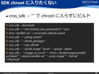 Copyright © NIFTY Corporation All Rights Reserved. Confidential 38
SDK chroot に入りたくない
 cros_sdk -- “” で chroot に入らずにビルド
% cros_sdk --download
% cros_sdk -- "./set_shared_user_password.sh" “core"
% echo "amd64-usr" > src/scripts/.default_board
% cros_sdk -- "./setup_board"
% cros_sdk -- "./build_packages“
% cros_sdk -- "./set_official“
% cros_sdk -- "./build_image" "prod" "--group" "alpha"
% cros_sdk -- "./image_to_vm.sh" "--from=../build/images/amd64-
usr/latest" "--board=amd64-usr" "--prod_image" "--format"
"niftycloud"
 