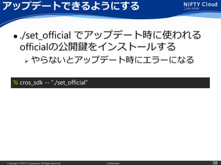 Copyright © NIFTY Corporation All Rights Reserved. Confidential 39
アップデートできるようにする
 ./set_official でアップデート時に使われる
officialの公開鍵をインストールする
 やらないとアップデート時にエラーになる
% cros_sdk -- "./set_official“
 