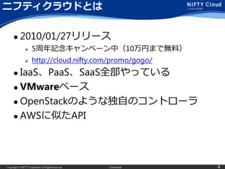 Copyright © NIFTY Corporation All Rights Reserved. Confidential 4
ニフティクラウドとは
 2010/01/27リリース
 5周年記念キャンペーン中（10万円まで無料）
 http://cloud.nifty.com/promo/gogo/
 IaaS、PaaS、SaaS全部やっている
 VMwareベース
 OpenStackのような独自のコントローラ
 AWSに似たAPI
 