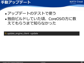 Copyright © NIFTY Corporation All Rights Reserved. Confidential 40
手動アップデート
 アップデートのテストで使う
 独自ビルドしていた頃、CoreOSの方に教
えてもらうまで知らなかった
% update_engine_client -update
 