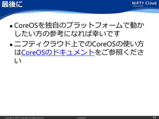 Copyright © NIFTY Corporation All Rights Reserved. Confidential 41
最後に
 CoreOSを独自のプラットフォームで動か
したい方の参考になれば幸いです
 ニフティクラウド上でのCoreOSの使い方
はCoreOSのドキュメントをご参照くださ
い
 