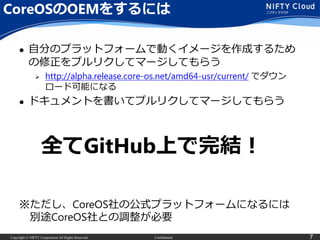 Copyright © NIFTY Corporation All Rights Reserved. Confidential 7
CoreOSのOEMをするには
 自分のプラットフォームで動くイメージを作成するため
の修正をプルリクしてマージしてもらう
 http://alpha.release.core-os.net/amd64-usr/current/ でダウン
ロード可能になる
 ドキュメントを書いてプルリクしてマージしてもらう
全てGitHub上で完結！
※ただし、CoreOS社の公式プラットフォームになるには
別途CoreOS社との調整が必要
 