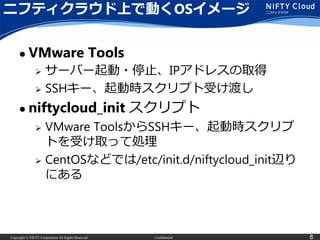 Copyright © NIFTY Corporation All Rights Reserved. Confidential 8
ニフティクラウド上で動くOSイメージ
 VMware Tools
 サーバー起動・停止、IPアドレスの取得
 SSHキー、起動時スクリプト受け渡し
 niftycloud_init スクリプト
 VMware ToolsからSSHキー、起動時スクリプ
トを受け取って処理
 CentOSなどでは/etc/init.d/niftycloud_init辺り
にある
 