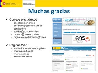 Muchas gracias
 Correos electrónicos
– ens@ccn-cert.cni.es
– ens.minhap@correo.gob.es
– ccn@cni.es
– sondas@ccn-cert.cni.es
– redsara@ccn-cert.cni.es
– organismo.certificacion@cni.es
 Páginas Web:
– administracionelectronica.gob.es
– www.ccn-cert.cni.es
– www.ccn.cni.es
– www.oc.ccn.cni.es
 