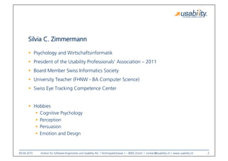 09.04.2015
 Institut für Software-Ergonomie und Usability AG I Technoparkstrasse 1 – 8005 Zürich I contact@usability.ch I www.usability.ch
 2
Silvia C. Zimmermann
!  Psychology and Wirtschaftsinformatik
!  President of the Usability Professionals‘ Association – 2011
!  Board Member Swiss Informatics Society
!  University Teacher (FHNW - BA Computer Science)
!  Swiss Eye Tracking Competence Center
!  Hobbies
!  Cognitive Psychology
!  Perception
!  Persuasion
!  Emotion and Design
 
