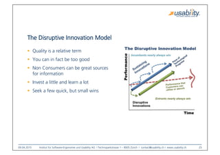 09.04.2015
 Institut für Software-Ergonomie und Usability AG I Technoparkstrasse 1 – 8005 Zürich I contact@usability.ch I www.usability.ch
 25
The Disruptive Innovation Model
!  Quality is a relative term
!  You can in fact be too good
!  Non Consumers can be great sources
for information
!  Invest a little and learn a lot
!  Seek a few quick, but small wins
 
