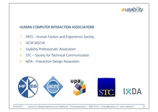 09.04.2015
 Institut für Software-Ergonomie und Usability AG I Technoparkstrasse 1 – 8005 Zürich I contact@usability.ch I www.usability.ch
 29
HUMAN COMPUTER INTERACTION ASSOCIATIONS
1.  HFES – Human Factors and Ergonomics Society 
2.  ACM SIGCHI
3.  Usability Professionals‘ Association
4.  STC – Society for Technical Communication
5.  IxDA – Interaction Design Assocation
 