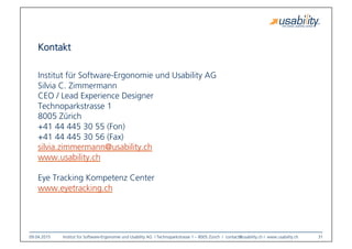 09.04.2015
 Institut für Software-Ergonomie und Usability AG I Technoparkstrasse 1 – 8005 Zürich I contact@usability.ch I www.usability.ch
 31
Kontakt 

Institut für Software-Ergonomie und Usability AG
Silvia C. Zimmermann
CEO / Lead Experience Designer
Technoparkstrasse 1
8005 Zürich
+41 44 445 30 55 (Fon)
+41 44 445 30 56 (Fax)
silvia.zimmermann@usability.ch 

www.usability.ch
Eye Tracking Kompetenz Center
www.eyetracking.ch 
 