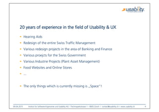 09.04.2015
 Institut für Software-Ergonomie und Usability AG I Technoparkstrasse 1 – 8005 Zürich I contact@usability.ch I www.usability.ch
 4
20 years of experience in the ﬁeld of Usability & UX
!  Hearing Aids
!  Redesign of the entire Swiss Trafﬁc Management
!  Various redesign projects in the area of Banking and Finance
!  Various proejcts for the Swiss Government
!  Various Industrie Projects (Plant Asset Management)
!  Food Websites and Online Stores
!  ...
!  The only things which is currently missing is „Space“!
 
