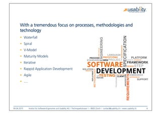 09.04.2015
 Institut für Software-Ergonomie und Usability AG I Technoparkstrasse 1 – 8005 Zürich I contact@usability.ch I www.usability.ch
 6
With a tremendous focus on processes, methodologies and
technology
!  Waterfall
!  Spiral
!  V-Model
!  Maturity Models
!  Iterative
!  Rappid Application Development
!  Agile
!  ....
 