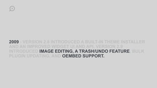 2009 - VERSION 2.8 INTRODUCED A BUILT-IN THEME INSTALLER
AND AN IMPROVED WIDGET UI AND API. VERSION 2.9
INTRODUCED IMAGE EDITING, A TRASH/UNDO FEATURE, BULK
PLUGIN UPDATING, AND OEMBED SUPPORT.
 