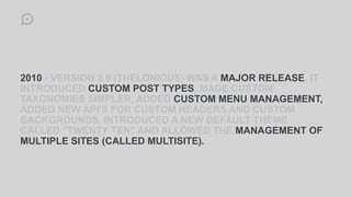 2010 - VERSION 3.0 (THELONIOUS) WAS A MAJOR RELEASE, IT
INTRODUCED CUSTOM POST TYPES, MADE CUSTOM
TAXONOMIES SIMPLER, ADDED CUSTOM MENU MANAGEMENT,
ADDED NEW API'S FOR CUSTOM HEADERS AND CUSTOM
BACKGROUNDS, INTRODUCED A NEW DEFAULT THEME
CALLED "TWENTY TEN" AND ALLOWED THE MANAGEMENT OF
MULTIPLE SITES (CALLED MULTISITE).
 