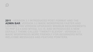 2011 - VERSION 3.1 INTRODUCED POST FORMAT AND THE
ADMIN BAR. VERSION 3.2 MADE WORDPRESS FASTER AND
LIGHTER, THIS VERSION UPGRADED MINIMUM REQUIREMENTS
TO PHP 5.2.4 AND MYSQL 5.0.15, AND INTRODUCED A NEW
DEFAULT THEME CALLED "TWENTY ELEVEN". VERSION 3.3
MADE WORDPRESS MORE FRIENDLY FOR BEGINNERS WITH
WELCOME MESSAGES AND FEATURE POINTERS.
 