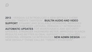 2013 - VERSION 3.6 INTRODUCED A NEW DEFAULT THEME
CALLED "TWENTY THIRTEEN", BUILTIN AUDIO AND VIDEO
SUPPORT, DYNAMIC AND SCALABLE REVISIONS, IMPROVED
AUTOSAVE AND POST LOCKING. VERSION 3.7 INTRODUCED
AUTOMATIC UPDATES FOR MAINTENANCE AND SECURITY
UPDATES, STRONGER PASSWORD METER, IMPROVED SEARCH
RESULTS AND BETTER GLOBAL SUPPORT FOR LOCALIZED
VERSIONS. VERSION 3.8 INTRODUCED NEW ADMIN DESIGN AND
NEW DEFAULT THEME CALLED "TWENTY FOURTEEN".
 