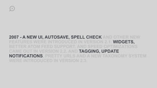 2007 - A NEW UI, AUTOSAVE, SPELL CHECK AND OTHER NEW
FEATURES WERE INTRODUCED IN VERSION 2.1. WIDGETS,
BETTER ATOM FEED SUPPORT, AND SPEED OPTIMIZATIONS
CAME OUT IN VERSION 2.2. AND TAGGING, UPDATE
NOTIFICATIONS, PRETTY URLS AND A NEW TAXONOMY SYSTEM
WERE INTRODUCED IN VERSION 2.3.
 