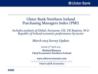 Ulster Bank Northern Ireland 
Purchasing Managers Index (PMI)
Includes analysis of Global, Eurozone, UK, UK Regions, NI & 
Republic of Ireland economic performance by sector
March 2015 Survey Update 
Issued 13th April 2015
Richard Ramsey
Chief Economist Northern Ireland
www.ulstereconomix.com
richard.ramsey@ulsterbankcm.com
Twitter @UB_Economics
 