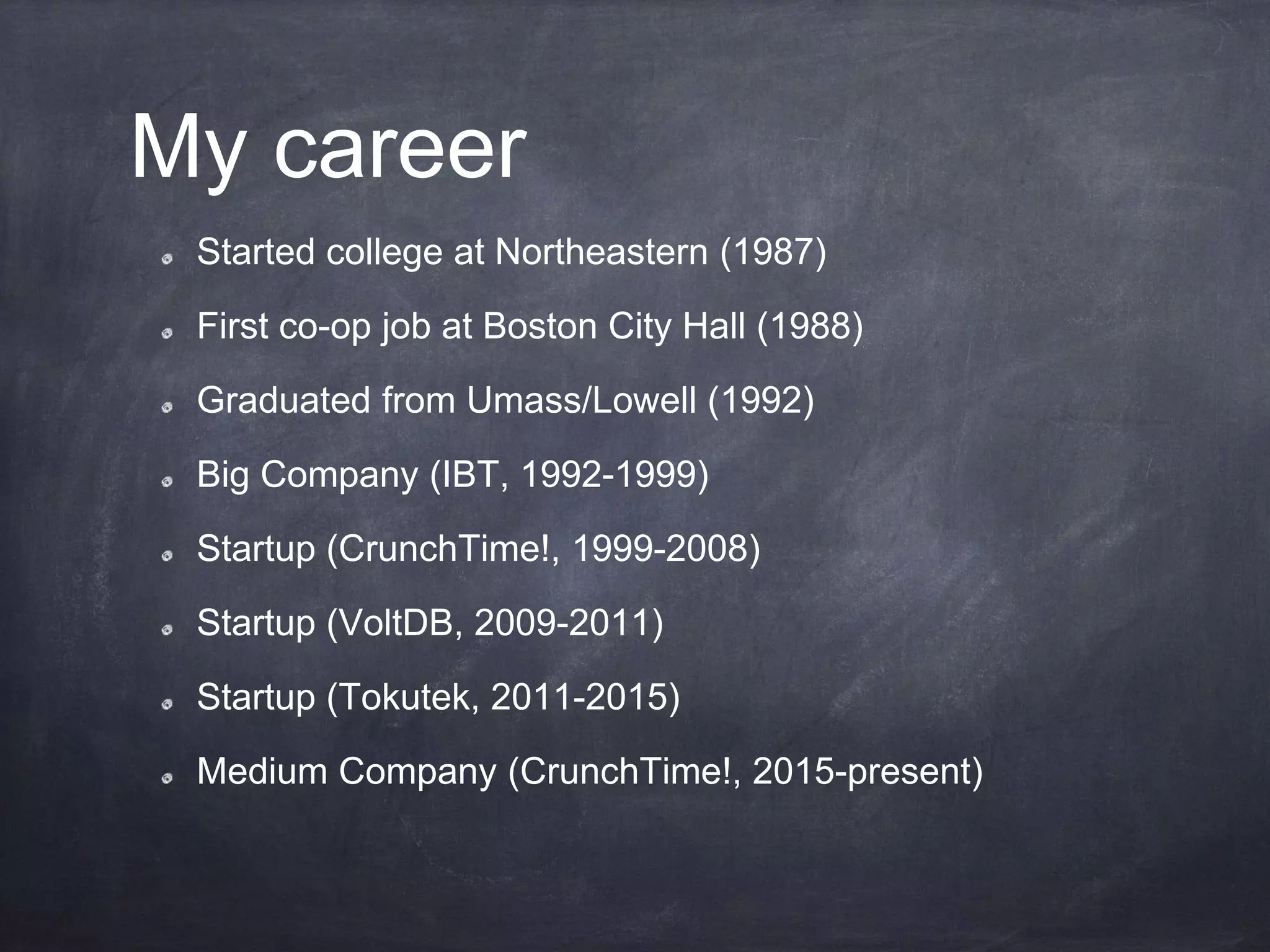 My career
Started college at Northeastern (1987)
First co-op job at Boston City Hall (1988)
Graduated from Umass/Lowell (1992)
Big Company (IBT, 1992-1999)
Startup (CrunchTime!, 1999-2008)
Startup (VoltDB, 2009-2011)
Startup (Tokutek, 2011-2015)
Medium Company (CrunchTime!, 2015-present)
 