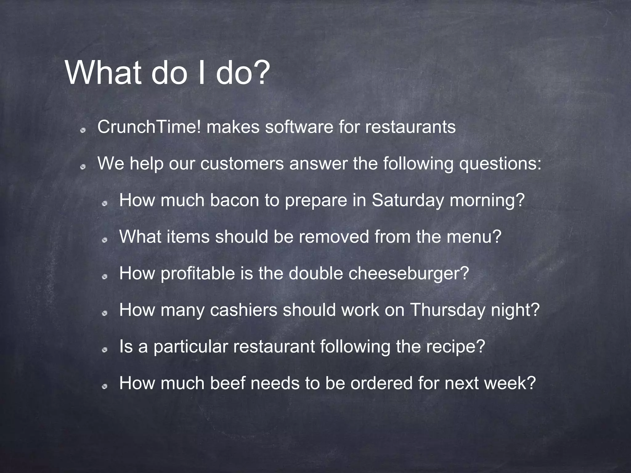 What do I do?
CrunchTime! makes software for restaurants
We help our customers answer the following questions:
How much bacon to prepare in Saturday morning?
What items should be removed from the menu?
How profitable is the double cheeseburger?
How many cashiers should work on Thursday night?
Is a particular restaurant following the recipe?
How much beef needs to be ordered for next week?
 