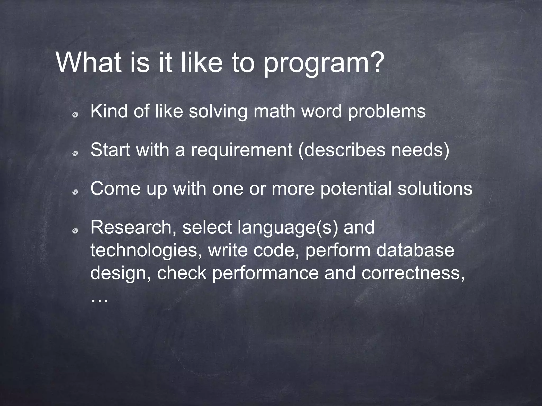 What is it like to program?
Kind of like solving math word problems
Start with a requirement (describes needs)
Come up with one or more potential solutions
Research, select language(s) and
technologies, write code, perform database
design, check performance and correctness,
…
 
