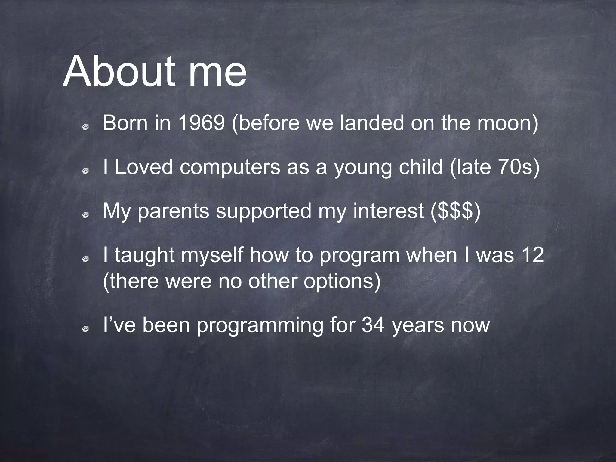 About me
Born in 1969 (before we landed on the moon)
I Loved computers as a young child (late 70s)
My parents supported my interest ($$$)
I taught myself how to program when I was 12
(there were no other options)
I’ve been programming for 34 years now
 