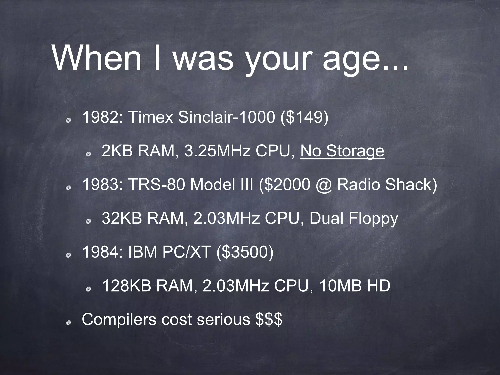 When I was your age...
1982: Timex Sinclair-1000 ($149)
2KB RAM, 3.25MHz CPU, No Storage
1983: TRS-80 Model III ($2000 @ Radio Shack)
32KB RAM, 2.03MHz CPU, Dual Floppy
1984: IBM PC/XT ($3500)
128KB RAM, 2.03MHz CPU, 10MB HD
Compilers cost serious $$$
 