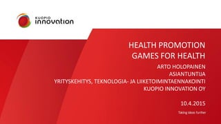 HEALTH PROMOTION
GAMES FOR HEALTH
ARTO HOLOPAINEN
ASIANTUNTIJA
YRITYSKEHITYS, TEKNOLOGIA- JA LIIKETOIMINTAENNAKOINTI
KUOPIO INNOVATION OY
10.4.2015
 