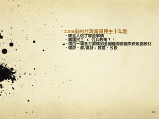 21
2.318前的台灣審議民主十年路	 
·•哪些人做了哪些事情	 
·•審議民主	 	 X	 	 公共政策？！	 
·•借由一場各方都罵的全國能源會議來做反面教材	 
·•環評、都/區計；聽證、公投	 
 