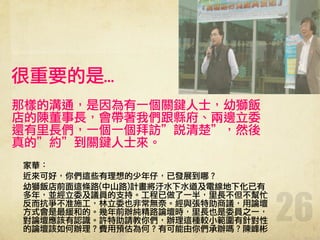 26
很重要的是…
那樣的溝通，是因為有一個關鍵人士，幼獅飯
店的陳董事長，會帶著我們跟縣府、兩邊立委
還有里長們，一個一個拜訪”說清楚”，然後
真的”約”到關鍵人士來。
!
家華：
近來可好，你們這些有理想的少年仔，已發展到哪？
幼獅飯店前面這條路(中山路)計畫將汙水下水道及電線地下化已有
多年，並經立委及議員的支持。工程已做了一半，里長不但不幫忙
反而抗爭不准施工，林立委也非常無奈。經與張特助商議，用論壇
方式會是最緩和的。幾年前辦純精路論壇時，里長也是委員之一，
對論壇應該有認識。許特助請教你們，辦理這種較小範圍有針對性
的論壇該如何辦理？費用預估為何？有可能由你們承辦嗎？陳峰彬
 
