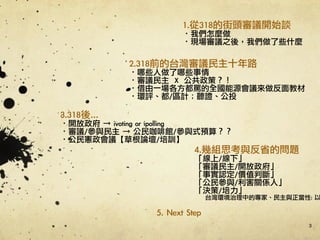 3
1.從318的街頭審議開始談	 
·•我們怎麼做	 
·•現場審議之後，我們做了些什麼
2.318前的台灣審議民主十年路	 
·•哪些人做了哪些事情	 
·•審議民主	 	 X	 	 公共政策？！	 
·•借由一場各方都罵的全國能源會議來做反面教材	 
·•環評、都/區計；聽證、公投	 
3.318後…	 
·•開放政府	 →	 ivoting	 or	 ipolling	 	 
·•審議/參與民主	 →	 公民咖啡館/參與式預算？？	 
·•公民憲政會議【草根論壇/培訓】
4.幾組思考與反省的問題	 
「線上/線下」	 
「審議民主/開放政府」	 
「事實認定/價值判斷」	 
「公民參與/利害關係人」	 
「決策/培力」	 
台灣環境治理中的專家、民主與正當性:	 以
5.	 Next	 Step	 
 