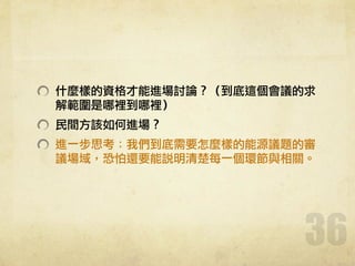 什麼樣的資格才能進場討論？（到底這個會議的求
解範圍是哪裡到哪裡）	 
民間方該如何進場？	 
進一步思考：我們到底需要怎麼樣的能源議題的審
議場域，恐怕還要能說明清楚每一個環節與相關。	 
36
 