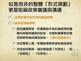 似是而非的整體「形式規劃」	 
更是阻礙政策審議與溝通
1.沒有政策評估思考的審議架構	 
2.誰決定遊戲規則	 
設定議題框架：影響哪些作為討論使用的議
題內容還有議程的設定，也會影響專家的選
定與參與者的資訊接收。【資料的進與出】	 
決定專家人選：影響進場參與者的資訊接收	 
決定如何參與：過往會強調「代表性」，但
「包容性」、「任受性」。
37
 