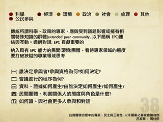 38
科學 經濟 環境 政治 社會 倫理 其他
公民參與
傳統所謂科學、政策的專家，應與受到議題影響或擁有相
關特殊知識的群體(extended	 peer	 community,	 以下簡稱	 EPC)連
結與互動。透過對話,	 EPC	 貢獻重要的	 
納入具有	 EPC	 能力的民間(環境)團體、看待專家領域的態度
要打破狹隘的專業領域思考	 
!
(一)	 誰決定參與者?參與資格為何?如何決定?	 
(二)	 會議進行的程序為何?	 
(三)	 資料、證據如何產生?由誰決定如何產生?如何產生?	 
(四)	 民間團體、利害關係人的態度與角色是什麼?	 
(五)	 如何讓、與社會更多人參與和對話	 
!
!
!
台灣環境治理中的專家、民主與正當性:	 以永揚案之專家會議為例	 
呂家華、
	 
周桂田	 
 
