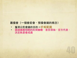 40
籌備會（⼀一個會前會、預備會議的概念）
• 釐清公⺠民會議的⺫⽬目的→求解範圍!
• 邀請議題相關的⺠民間團體、意⾒見領袖、官⽅方代表，
決定執委會成員!
 
