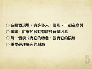 5
在那個現場，有許多人，個別、一起在商討
審議、討論的啟動有許多背景因素
每一個模式有它的特色，就有它的限制
重要是理解它的脈絡
 