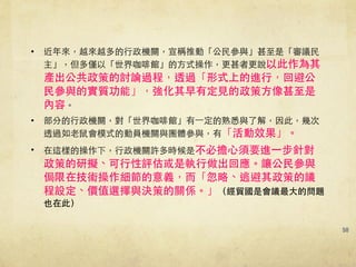 50
• 近年來，越來越多的⾏行政機關，宣稱推動「公⺠民參與」甚⾄至是「審議⺠民
主」，但多僅以「世界咖啡館」的⽅方式操作，更甚者更說以此作為其
產出公共政策的討論過程，透過「形式上的進⾏行，回避公
⺠民參與的實質功能」，強化其早有定⾒見的政策⽅方像甚⾄至是
內容。
• 部分的⾏行政機關，對「世界咖啡館」有⼀一定的熟悉與了解，因此，幾次
透過如⽼老⿏鼠會模式的動員機關與團體參與，有「活動效果」。!
• 在這樣的操作下，⾏行政機關許多時候是不必擔⼼心須要進⼀一步針對
政策的研擬、可⾏行性評估或是執⾏行做出回應。讓公⺠民參與
侷限在技術操作細節的意義，⽽而「忽略、逃避其政策的議
程設定、價值選擇與決策的關係。」（經貿國是會議最⼤大的問題
也在此）
 