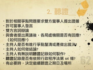 62
·•對於相關爭點問題要求雙方當事人提出證據	 
·•許可當事人發言	 
·•雙方言詞辯論	 
·•與會者提出異議後，各局處機關是否有回應?	 	 	 	 	 	 
	 	 	 （如何回應?）	 
·•主持人是否有進行爭點釐清或是做出裁決?	 
·•主持人如何做結論?	 
·•主持人有無說明聽證記錄如何製作?	 
·•聽證記錄是否有依照行政程序法第	 64	 條?	 
·•有必要時，決定繼續聽證之期日及場所
2.	 聽證
 