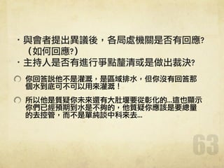 ·•與會者提出異議後，各局處機關是否有回應?	 	 	 	 	 	 
	 	 	 （如何回應?）	 
·•主持人是否有進行爭點釐清或是做出裁決?	 
你回答說他不是灌溉，是區域排水，但你沒有回答那
個水到底可不可以用來灌溉！	 
所以他是質疑你未來還有大肚堰要從彰化的...這也顯示
你們已經預期到水是不夠的，他質疑你應該是要總量
的去控管，而不是單純談中科來去...
63
 
