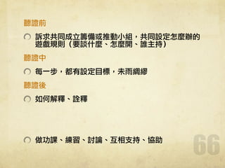聽證前	 
訴求共同成立籌備或推動小組，共同設定怎麼辦的
遊戲規則（要談什麼、怎麼開、誰主持）	 
聽證中	 
每一步，都有設定目標，未雨綢繆	 
聽證後	 
如何解釋、詮釋	 
!
!
做功課、練習、討論、互相支持、協助
66
 