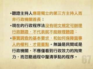 67
•聽證主持人應是獨立的第三方主持人而
非行政機關首長；
•現在的行政程序法沒有明文規定可辦理
行政聽證，不代表就不能辦理聽證；
•事實調查的基本要求，和如何保障當事
人的權利，才是重點。無論是民間或是
行政機關，不應僅看到行政效力的拘束
力，而忽略過程中釐清爭點的程序。
 