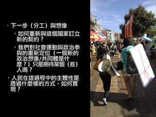 ·• 下一步（分工）與想像	 
·•如何重新與這個國家訂立
新的契約？	 
·•我們對社會運動與政治參
與的重新定位（一個新的
政治想像/共同體是什
麼？）只是期待某個（些）
人嗎？	 
·•人民在這過程中的主體性是
透過什麼樣的方式、如何實
現？	 
 