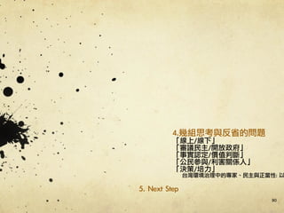 90
4.幾組思考與反省的問題	 
「線上/線下」	 
「審議民主/開放政府」	 
「事實認定/價值判斷」	 
「公民參與/利害關係人」	 
「決策/培力」	 
台灣環境治理中的專家、民主與正當性:	 以
5.	 Next	 Step	 
 